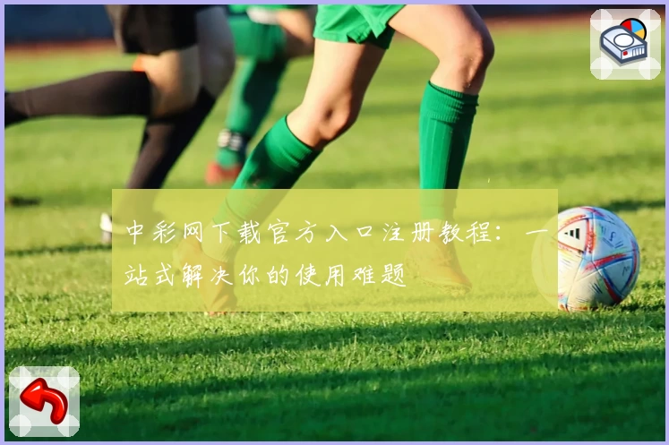 中彩网下载官方入口注册教程：一站式解决你的使用难题