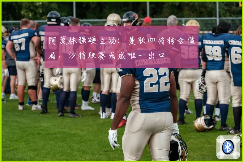 阿莫林强硬立场：曼联四将转会僵局，沙特联赛或成唯一出口