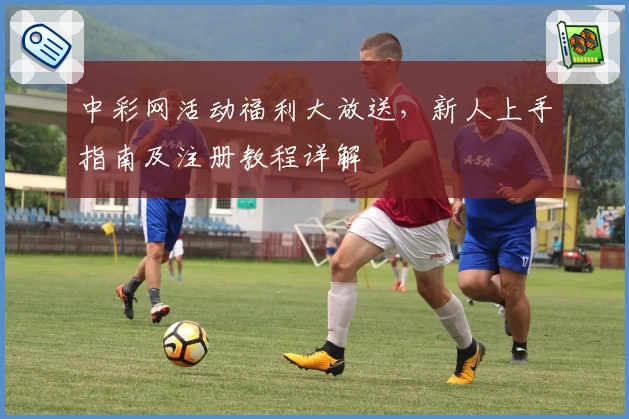 中彩网活动福利大放送，新人上手指南及注册教程详解