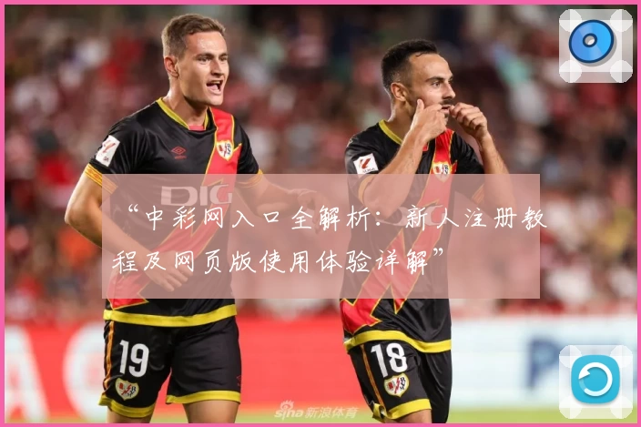 “中彩网入口全解析：新人注册教程及网页版使用体验详解”