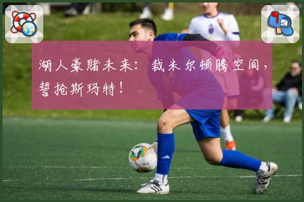 湖人豪赌未来:裁米尔顿腾空间,誓抢斯玛特!