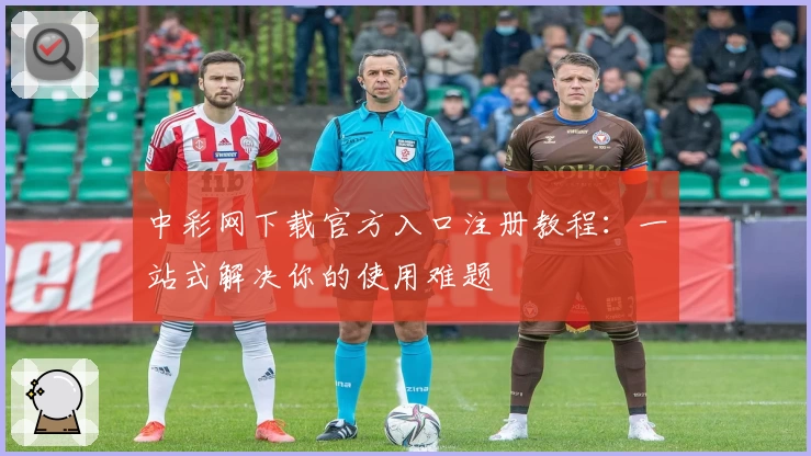 中彩网下载官方入口注册教程：一站式解决你的使用难题