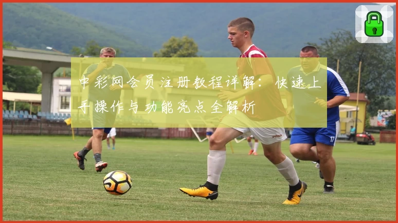 中彩网会员注册教程详解:快速上手操作与功能亮点全解析