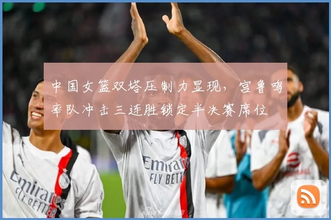 中国女篮双塔压制力显现，宫鲁鸣率队冲击三连胜锁定半决赛席位