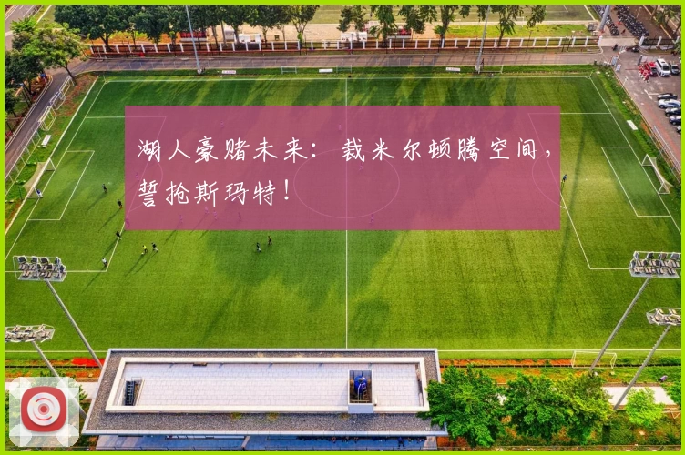 湖人豪赌未来：裁米尔顿腾空间，誓抢斯玛特！