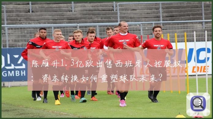 陈雁升1.3亿欧出售西班牙人控股权:资本转换如何重塑球队未来?