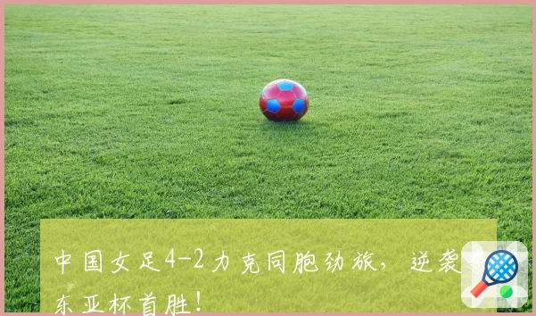 中国女足4-2力克同胞劲旅，逆袭夺东亚杯首胜！