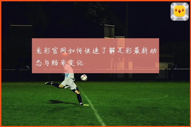 竞彩官网如何快速了解足彩最新动态与赔率变化