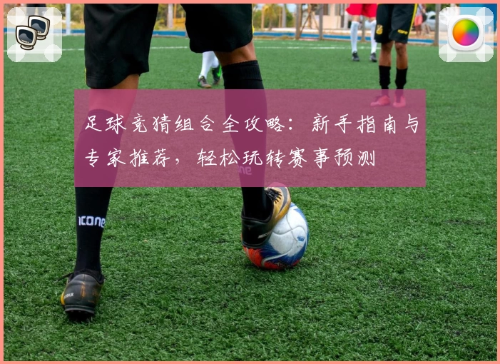 足球竞猜组合全攻略：新手指南与专家推荐，轻松玩转赛事预测