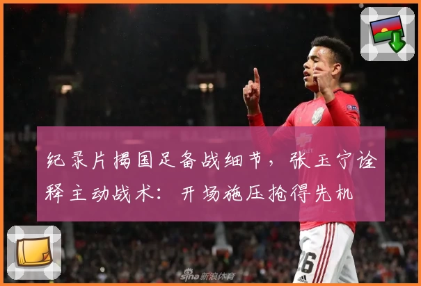 纪录片揭国足备战细节，张玉宁诠释主动战术：开场施压抢得先机