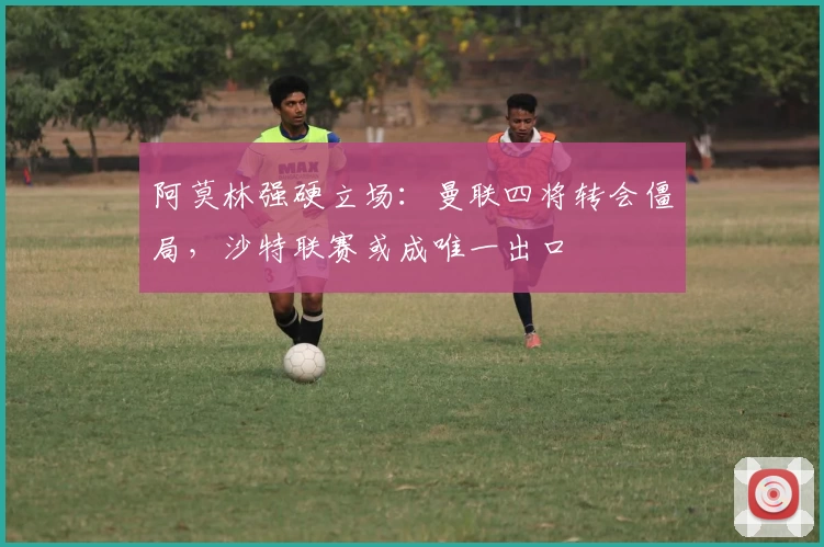 阿莫林强硬立场：曼联四将转会僵局，沙特联赛或成唯一出口