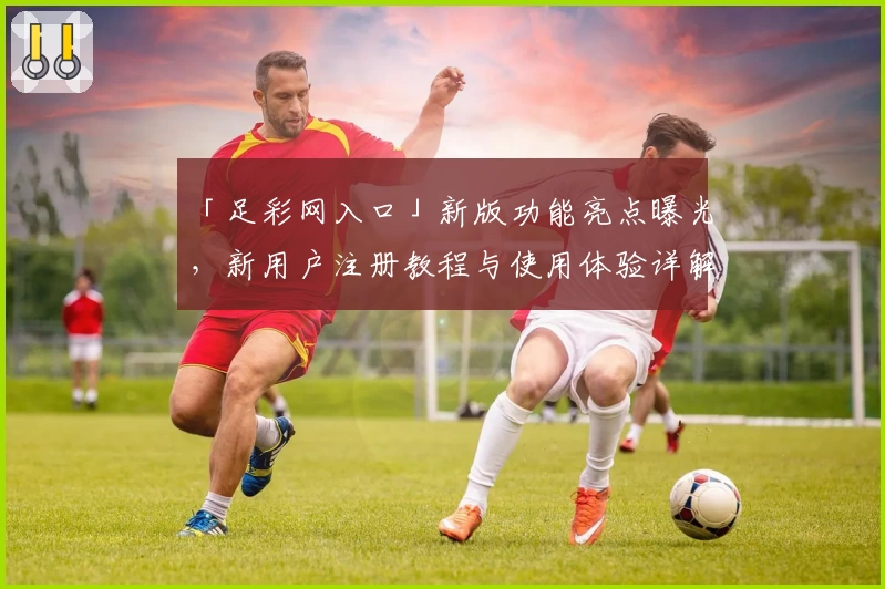 「足彩网入口」新版功能亮点曝光，新用户注册教程与使用体验详解
