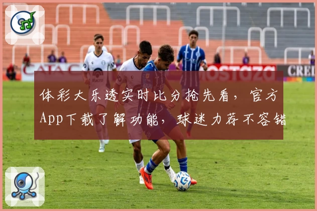 体彩大乐透实时比分抢先看，官方App下载了解功能，球迷力荐不容错过