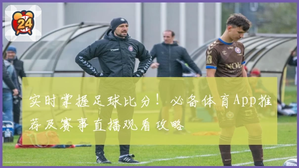 实时掌握足球比分！必备体育App推荐及赛事直播观看攻略