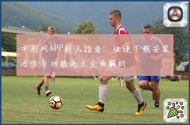 中彩网APP新人指南：快速下载安装方法与功能亮点全面解析