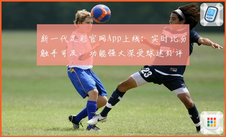 新一代足彩官网App上线：实时比分触手可及，功能强大深受球迷好评