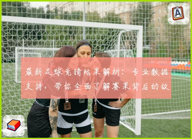 最新足球竞猜结果解析：专业数据支持，带你全面了解赛果背后的故事